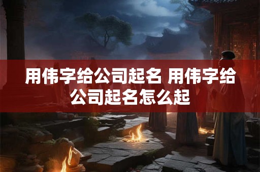 用伟字给公司起名 用伟字给公司起名怎么起 用伟字给公司起名 用伟字给公司起名怎么起