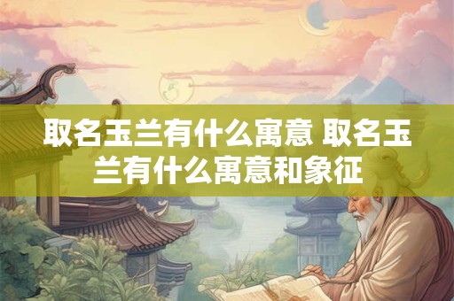 取名玉兰有什么寓意 取名玉兰有什么寓意和象征