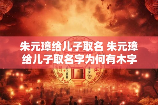 朱元璋给儿子取名 朱元璋给儿子取名字为何有木字