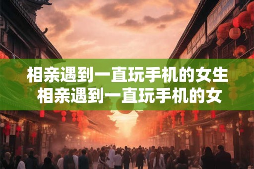 相亲遇到一直玩手机的女生 相亲遇到一直玩手机的女生怎么处理