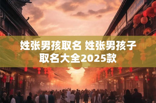 姓张男孩取名 姓张男孩子取名大全2025款