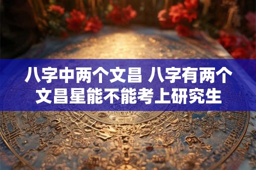 八字中两个文昌 八字有两个文昌星能不能考上研究生