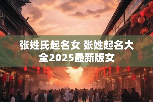 张姓氏起名女 张姓起名大全2025最新版女