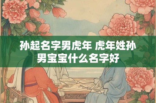 孙起名字男虎年 虎年姓孙男宝宝什么名字好