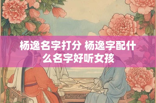 杨逸名字打分 杨逸字配什么名字好听女孩
