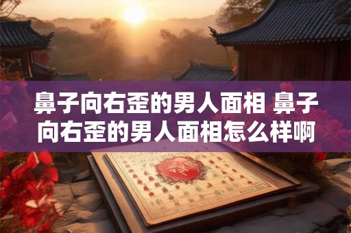 鼻子向右歪的男人面相 鼻子向右歪的男人面相怎么样啊