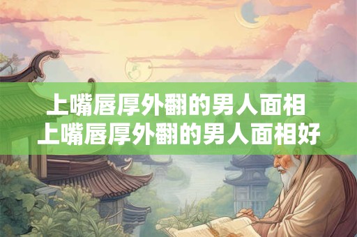 上嘴唇厚外翻的男人面相 上嘴唇厚外翻的男人面相好不好