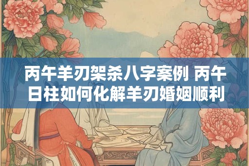 丙午羊刃架杀八字案例 丙午日柱如何化解羊刃婚姻顺利