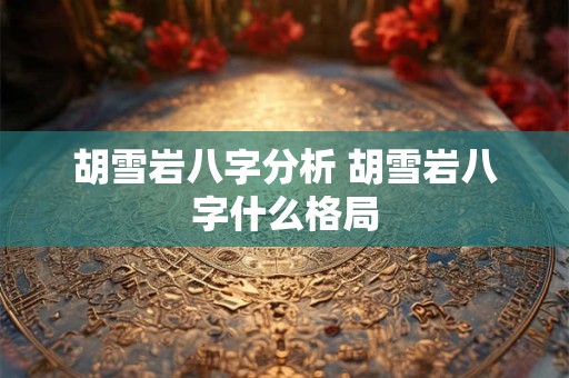 胡雪岩八字分析 胡雪岩八字什么格局