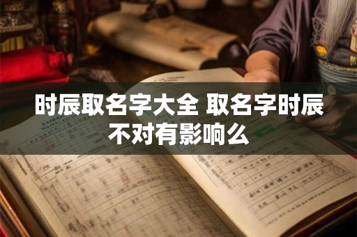 时辰取名字大全 取名字时辰不对有影响么