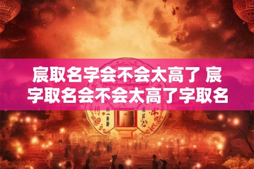 宸取名字会不会太高了 宸字取名会不会太高了字取名大不大