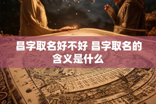 昌字取名好不好 昌字取名的含义是什么