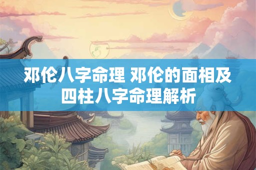 邓伦八字命理 邓伦的面相及四柱八字命理解析