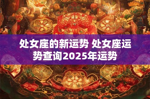 处女座的新运势 处女座运势查询2025年运势