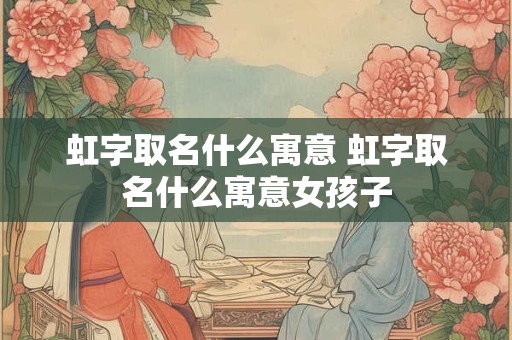 虹字取名什么寓意 虹字取名什么寓意女孩子