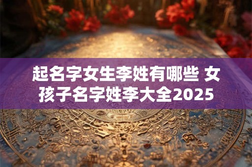 起名字女生李姓有哪些 女孩子名字姓李大全2025