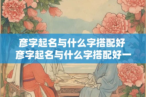 彦字起名与什么字搭配好 彦字起名与什么字搭配好一点