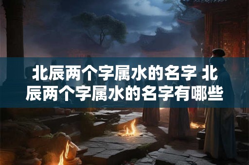 北辰两个字属水的名字 北辰两个字属水的名字有哪些