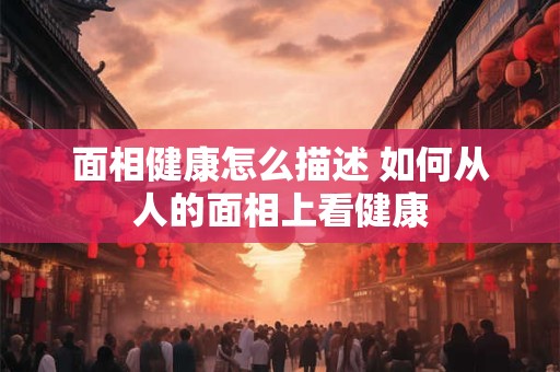 面相健康怎么描述 如何从人的面相上看健康
