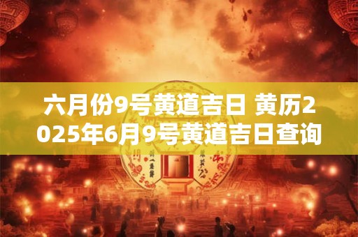 六月份9号黄道吉日 黄历2025年6月9号黄道吉日查询