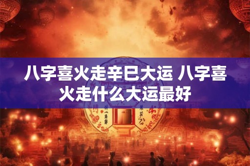 八字喜火走辛巳大运 八字喜火走什么大运最好