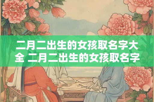 二月二出生的女孩取名字大全 二月二出生的女孩取名字大全四个字