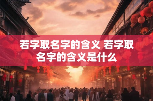 若字取名字的含义 若字取名字的含义是什么 若字取名字的含义 若字取名字的含义是什么