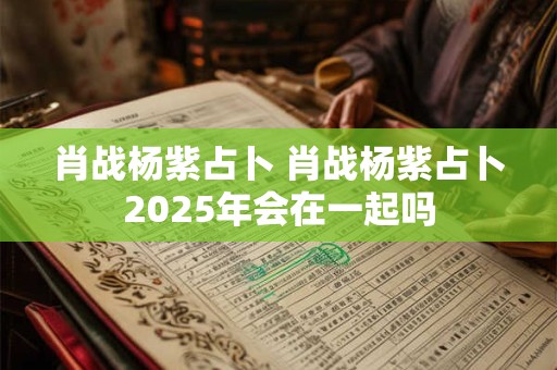 肖战杨紫占卜 肖战杨紫占卜2025年会在一起吗