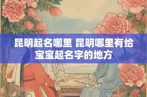 昆明起名哪里 昆明哪里有给宝宝起名字的地方