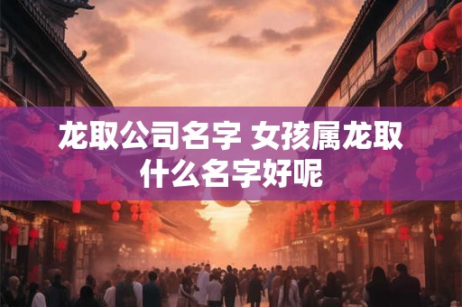龙取公司名字 女孩属龙取什么名字好呢
