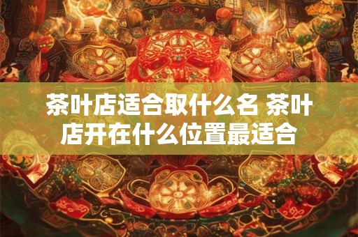 茶叶店适合取什么名 茶叶店开在什么位置最适合