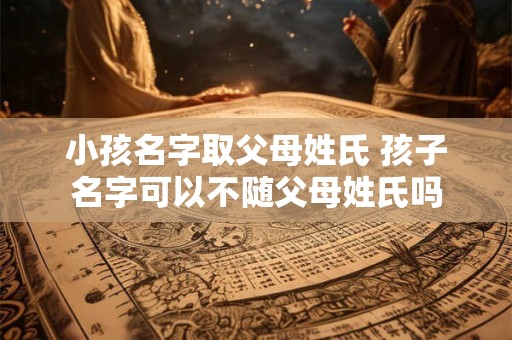 小孩名字取父母姓氏 孩子名字可以不随父母姓氏吗