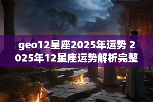 geo12星座2025年运势 2025年12星座运势解析完整版