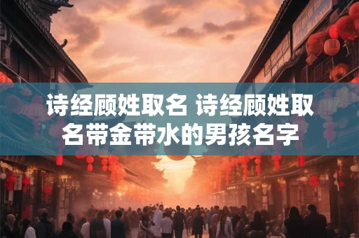 诗经顾姓取名 诗经顾姓取名带金带水的男孩名字