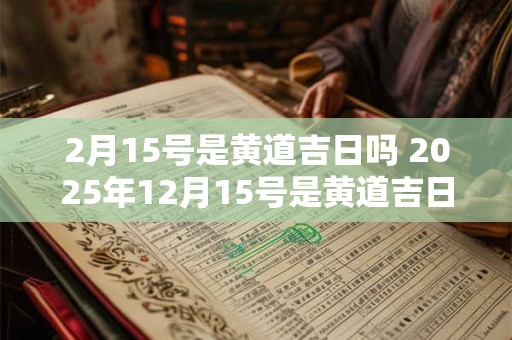 2月15号是黄道吉日吗 2025年12月15号是黄道吉日吗
