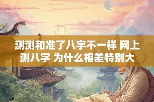 测测和准了八字不一样 网上测八字 为什么相差特别大