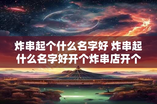 炸串起个什么名字好 炸串起什么名字好开个炸串店开个炸串店起什么名字好