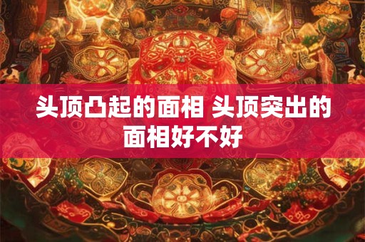 头顶凸起的面相 头顶突出的面相好不好