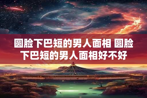圆脸下巴短的男人面相 圆脸下巴短的男人面相好不好