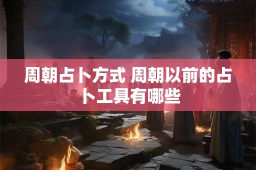 周朝占卜方式 周朝以前的占卜工具有哪些 周朝占卜方式 周朝以前的占卜工具有哪些