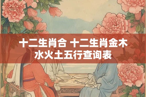十二生肖合 十二生肖金木水火土五行查询表 十二生肖合 十二生肖金木水火土五行查询表