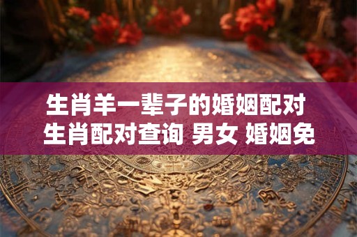生肖羊一辈子的婚姻配对 生肖配对查询 男女 婚姻免费