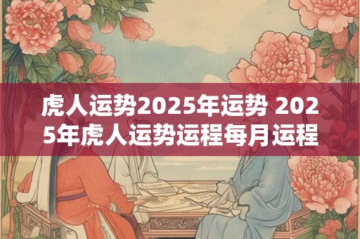 虎人运势2025年运势 2025年虎人运势运程每月运程卜易居