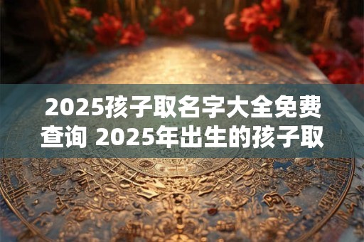 2025孩子取名字大全免费查询 2025年出生的孩子取什么名字好