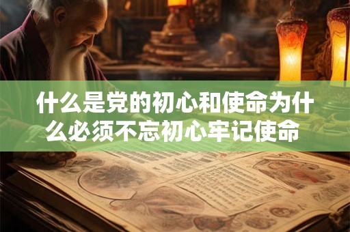 什么是党的初心和使命为什么必须不忘初心牢记使命 什么是初心和使命 为什么必须不忘初心 牢记使命