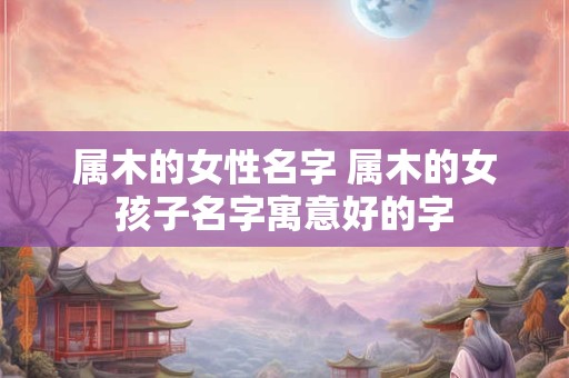 属木的女性名字 属木的女孩子名字寓意好的字