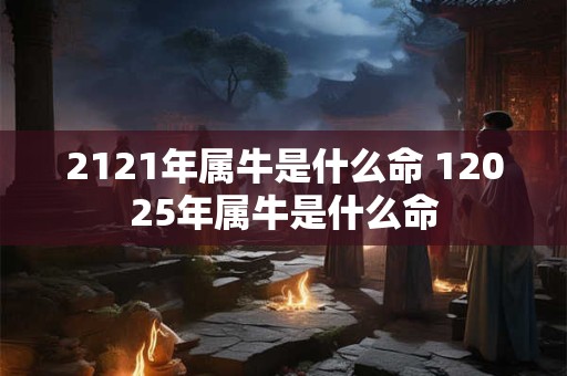 2121年属牛是什么命 12025年属牛是什么命