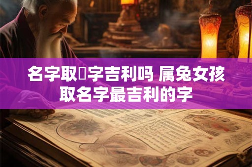 名字取姮字吉利吗 属兔女孩取名字最吉利的字