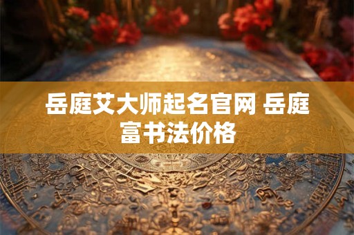 岳庭艾大师起名官网 岳庭富书法价格 岳庭艾大师起名官网 岳庭富书法价格