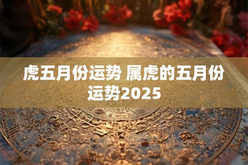 虎五月份运势 属虎的五月份运势2025